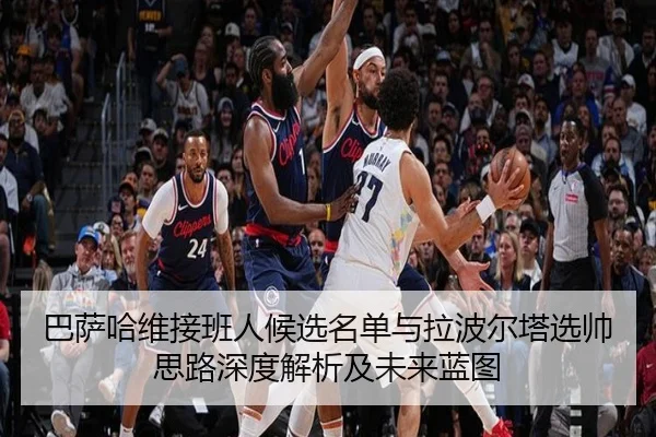 巴萨哈维接班人候选名单与拉波尔塔选帅思路深度解析及未来蓝图