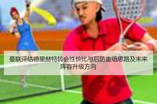 曼联评估德里赫特转会性价比与后防重组思路及未来阵容升级方向