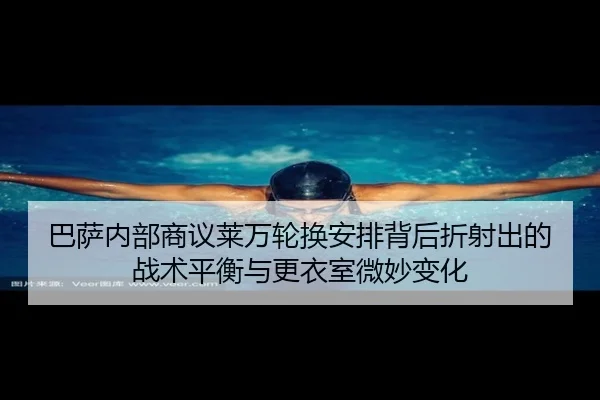 巴萨内部商议莱万轮换安排背后折射出的战术平衡与更衣室微妙变化