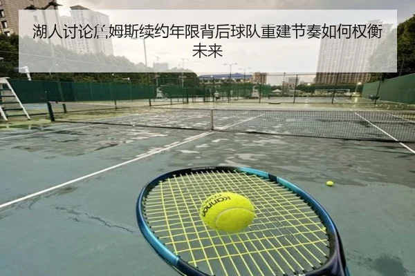 湖人讨论詹姆斯续约年限背后球队重建节奏如何权衡未来