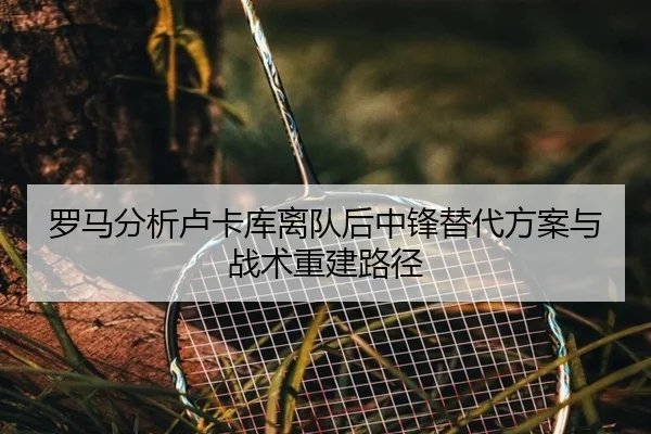 罗马分析卢卡库离队后中锋替代方案与战术重建路径