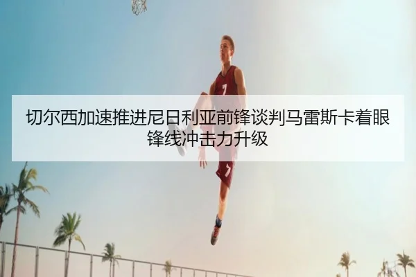 切尔西加速推进尼日利亚前锋谈判马雷斯卡着眼锋线冲击力升级